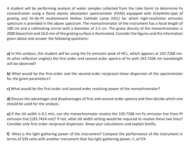 A student will be performing analysis of water samples collected from the Lake Eymir to determine Fe
concentration using a flame atomic absorption spectrometer (FAAS) equipped with Echellette-type of
grating and Fe-Ge-Pt multielement Hollow Cathode Lamp (HCL) for which high-resolution emission
spectrum is provided in the above spectrum. The monochromator of the instrument has a focal length of
100 cm and a collimating mirror with a diameter of 3.5 cm. The grove density of the monochromator is
2000 blaze/mm and 10.0 mm of the grating surface is illuminated. Consider the figures and the information
given above and answer the following questions:
a) In this analysis, the student will be using the Fe emission peak of HCL, which appears at 193.7268 nm.
At what reflection angle(s) the first order and second order spectra of Fe with 193.7268 nm wavelength
will be observed?
b) What would be the first-order and the second-order reciprocal linear dispersion of the spectrometer
for the given parameters?
c) What would be the first-order and second order resolving power of the monochromator?
d) Discuss the advantages and disadvantages of first and second-order spectra and then decide which one
should be used for the analysis.
e) If the slit width is 0.1 mm, can the monochromator resolve the 193.7268 nm Fe emission line from Pt
emission line (193.7424 nm)? If not, what slit width setting would be required to resolve these two lines?
Consider only first-order reciprocal dispersion. Show your calculations and explain briefly.
f) What is the light gathering power of the instrument? Compare the performance of the instrument in
terms of S/N ratio with another instrument that has light gathering power, F, of f/4.