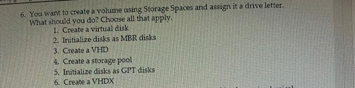 6. You want to create a volume using Storage Spaces and assign it a drive letter.
What should you do? Choose all that apply.
1. Create a virtual disk
2. Initialize disks as MBR disks
3. Create a VHD
4. Create a storage pool
5. Initialize disks as GPT disks
6. Create a VHDX