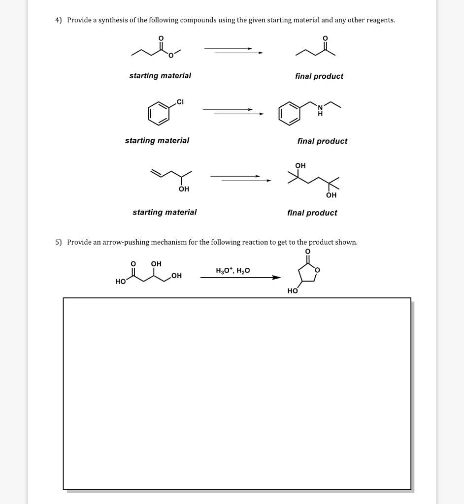 4) Provide a synthesis of the following compounds using the given starting material and any other reagents.
starting material
final product
CI
starting material
final product
OH
OH
OH
starting material
final product
5) Provide an arrow-pushing mechanism for the following reaction to get to the product shown.
HON OH
H₂O*, H₂O
НО
مله