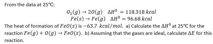 From the data at 25°C:
O₂(g) → 20(g) AH° = 118.318 kcal
Fe(s) Fe(g) AH = 96.68 kcal
→
The heat of formation of FeO (s) is -63.7 kcal/mol. a) Calculate the AHO at 25°C for the
reaction Fe(g) + 0(g) → Fe0(s). b) Assuming that the gases are ideal, calculate AE for this
reaction.