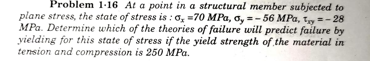 Problem 1·16 At a point in a structural member subjected to
plane stress, the state of stress is : 0x =70 MPa, ơ,
MPa. Determine which of the theories of failure will predict failure by
yielding for this state of stress if the yield strength of the material in
tension and compression is 250 MPa.
56 MPa, txy
-28

