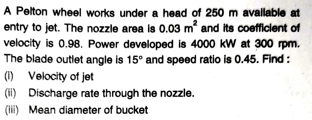 A Pelton wheel works under a head of 250 m available at
entry to jet. The nozzle area is 0.03 m and its coefficient of
velocity is 0.98. Power developed is 4000 kW at 300 rpm.
The blade outlet angle is 15° and speed ratio is 0.45. Find:
(1) Velocity of jet
(ii) Discharge rate through the nozzle.
(iii) Mean diameter of bucket
