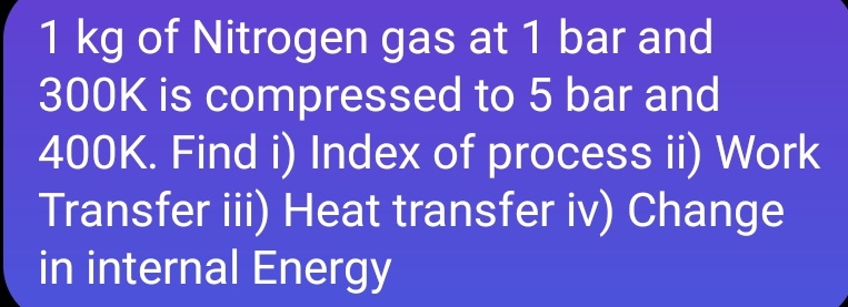 1 kg of Nitrogen gas at 1 bar and
300K is compressed to 5 bar and
400K. Find i) Index of process ii) Work
Transfer iii) Heat transfer iv) Change
in internal Energy
