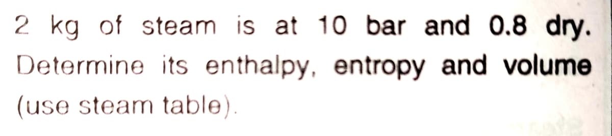 2 kg of steam is at 10 bar and 0.8 dry.
Determine its enthalpy, entropy and volume
(use steam table).
