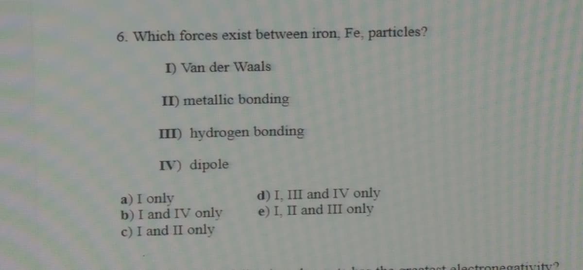 6. Which forces exist between iron, Fe, particles?
I) Van der Waals
II) metallic bonding
III) hydrogen bonding
IV) dipole
a) I only
b) I and IV only
c) I and II only
d) I, III and IV only
e) I, II and III only
nnegativity?
