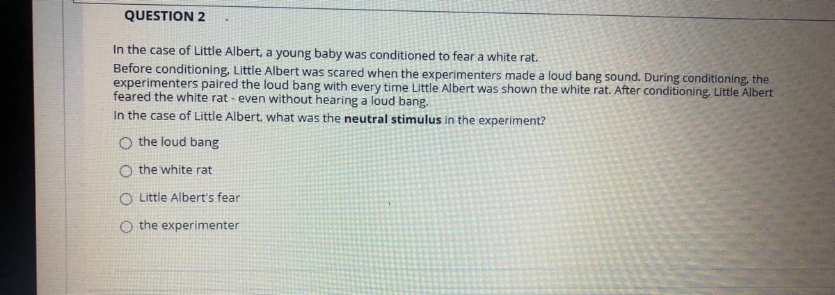QUESTION 2
In the case of Little Albert, a young baby was conditioned to fear a white rat.
Before conditioning, Little Albert was scared when the experimenters made a loud bang sound. During conditioning, the
experimenters paired the loud bang with every time Little Albert was shown the white rat. After conditioning, Little Albert
feared the white rat - even without hearing a loud bang.
In the case of Little Albert, what was the neutral stimulus in the experiment?
O the loud bang
O the white rat
O Little Albert's fear
O the experimenter
