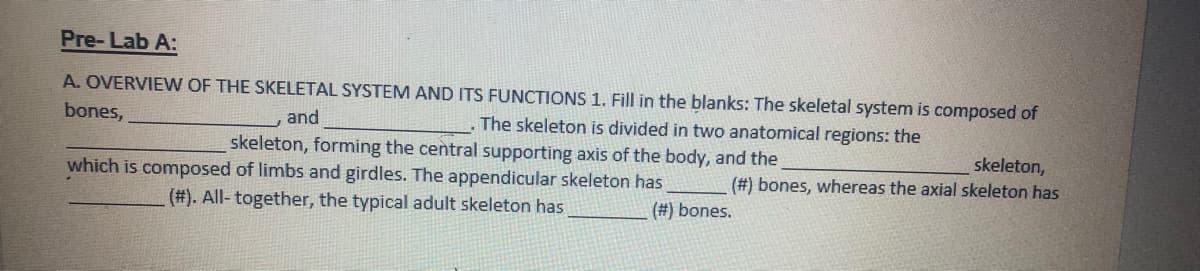 Pre-Lab A:
A. OVERVIEW OF THE SKELETAL SYSTEM AND ITS FUNCTIONS 1. Fill in the blanks: The skeletal system is composed of
bones,
and
The skeleton is divided in two anatomical regions: the
skeleton, forming the central supporting axis of the body, and the
skeleton,
(#) bones, whereas the axial skeleton has
which is composed of limbs and girdles. The appendicular skeleton has
(#). All- together, the typical adult skeleton has
(#) bones.
