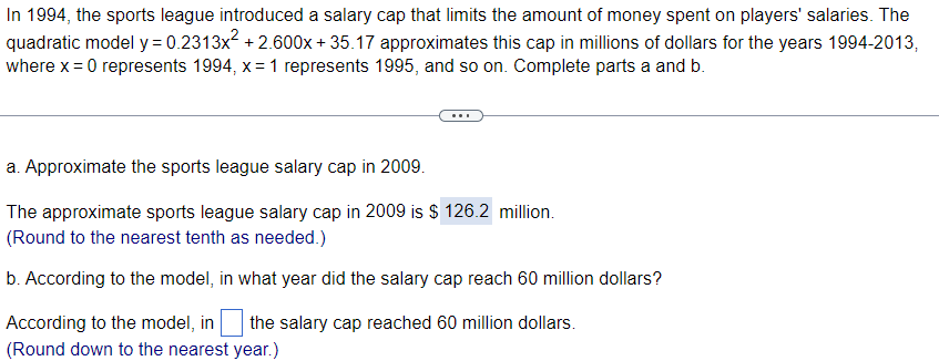 In 1994, the sports league introduced a salary cap that limits the amount of money spent on players' salaries. The
quadratic model y = 0.2313x² +2.600x+35.17 approximates this cap in millions of dollars for the years 1994-2013,
where x = 0 represents 1994, x= 1 represents 1995, and so on. Complete parts a and b.
a. Approximate the sports league salary cap in 2009.
The approximate sports league salary cap in 2009 is $126.2 million.
(Round to the nearest tenth as needed.)
b. According to the model, in what year did the salary cap reach 60 million dollars?
According to the model, in the salary cap reached 60 million dollars.
(Round down to the nearest year.)