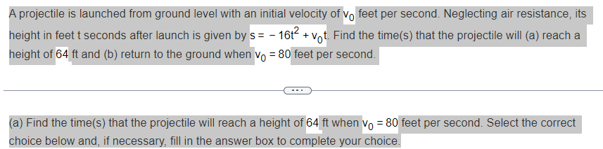 A projectile is launched from ground level with an initial velocity of vo feet per second. Neglecting air resistance, its
height in feet t seconds after launch is given by s = − 16t² + vot. Find the time(s) that the projectile will (a) reach a
height of 64 ft and (b) return to the ground when vo= 80 feet per second.
(a) Find the time(s) that the projectile will reach a height of 64 ft when vo= 80 feet per second. Select the correct
choice below and, if necessary, fill in the answer box to complete your choice.