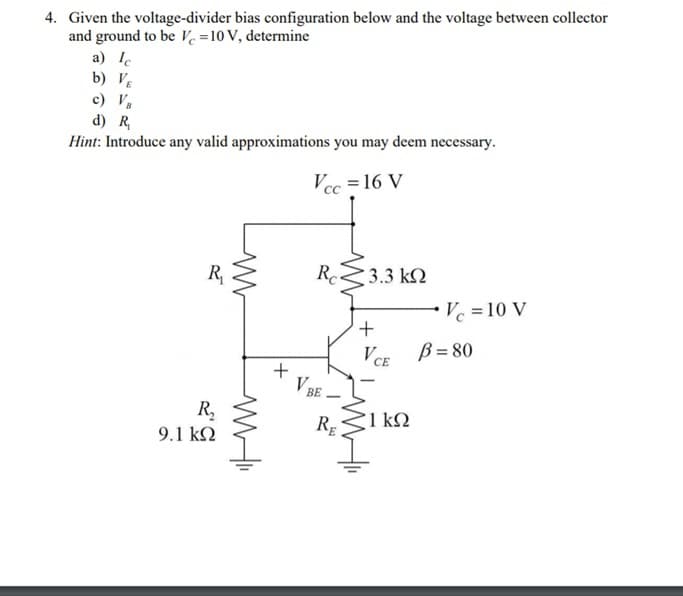4. Given the voltage-divider bias configuration below and the voltage between collector
and ground to be Vc =10 V, determine
a) Ie
b) V½
c) V,
d) R,
Hint: Introduce any valid approximations you may deem necessary.
Vcc = 16 V
R,
Rc
3.3 k2
Vc = 10 V
+
VCE
B = 80
V BE
|
R,
1 kN
RE
9.1 kN
