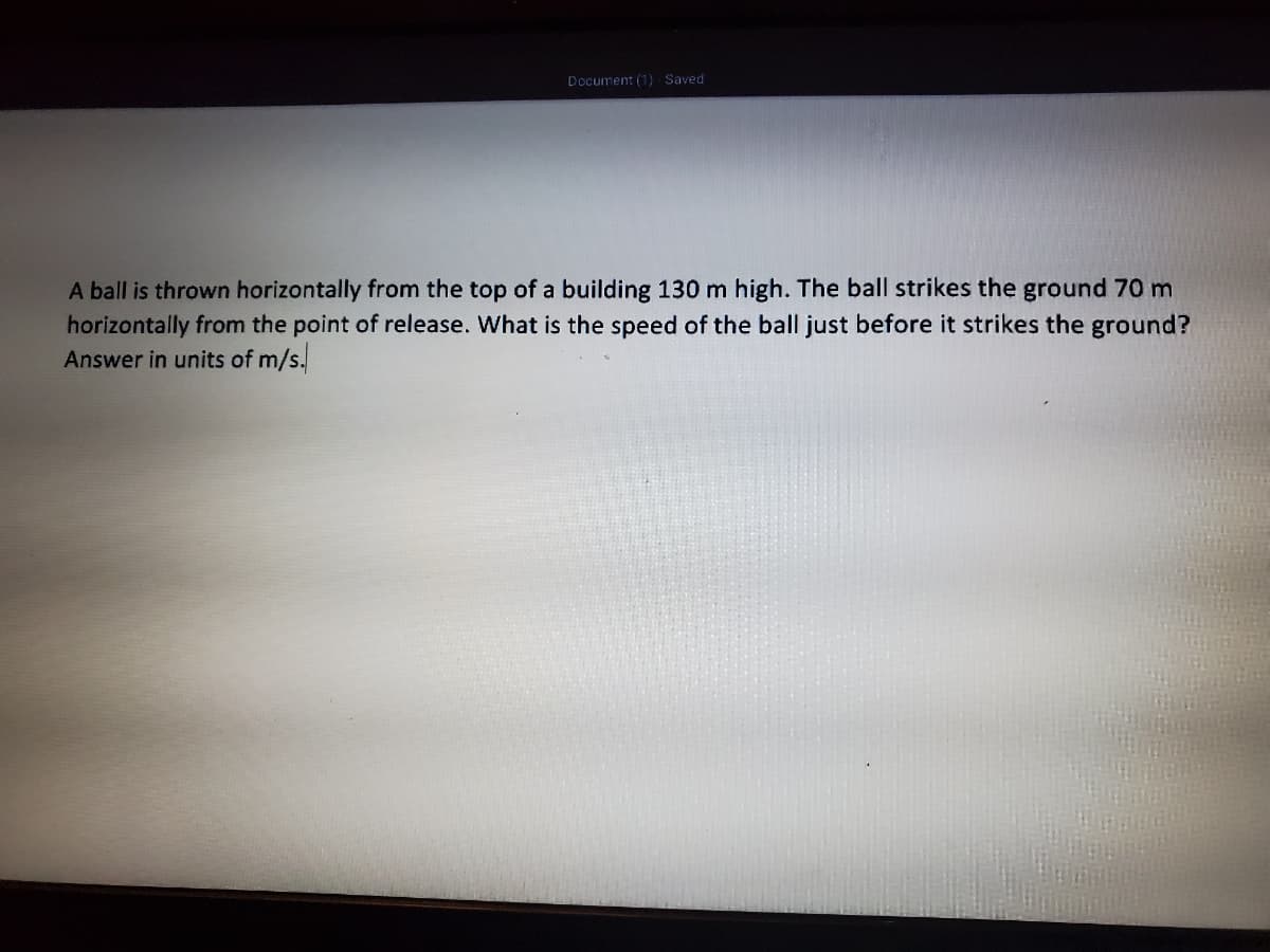 Document (1) Saved
A ball is thrown horizontally from the top of a building 130 m high. The ball strikes the ground 70 m
horizontally from the point of release. What is the speed of the ball just before it strikes the ground?
Answer in units of m/s.
