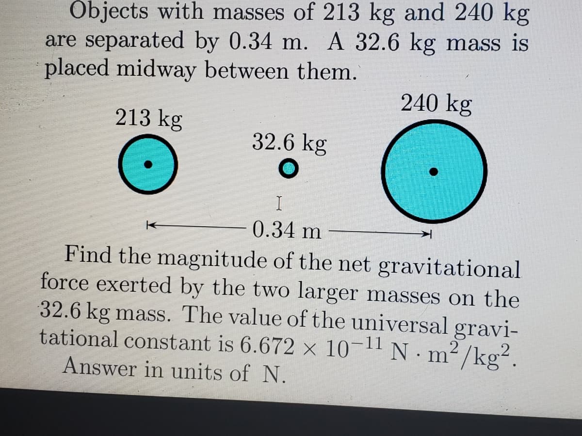 Objects with masses of 213 kg and 240 kg
are separated by 0.34 m. A 32.6 kg mass is
placed midway between them.
240 kg
213 kg
32.6 kg
I
0.34 m
Find the magnitude of the net gravitational
force exerted by the two larger masses on the
32.6 kg mass. The value of the universal gravi-
tational constant is 6.672 x 10- N m²/kg².
Answer in units of N.
