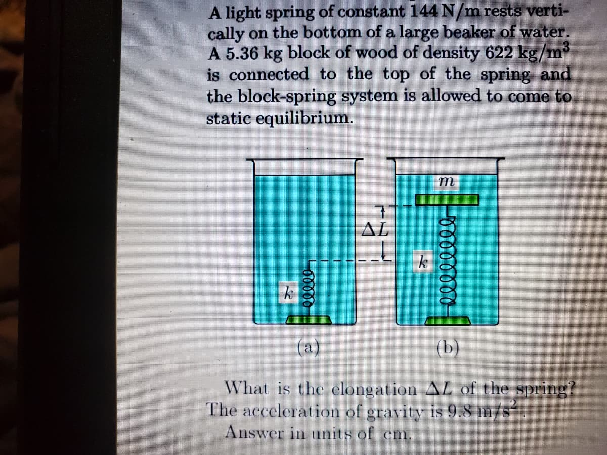 A light spring of constant 144 N/m rests verti-
cally on the bottom of a large beaker of water.
A 5.36 kg block of wood of density 622 kg/m
is connected to the top of the spring and
the block-spring system is allowed to come to
static equilibrium.
AL
(a)
(b)
What is the elongation AL of the spring?
The acceleration of gravity is 9.8 m/s.
Answer in units of cm.
E PO0000000
