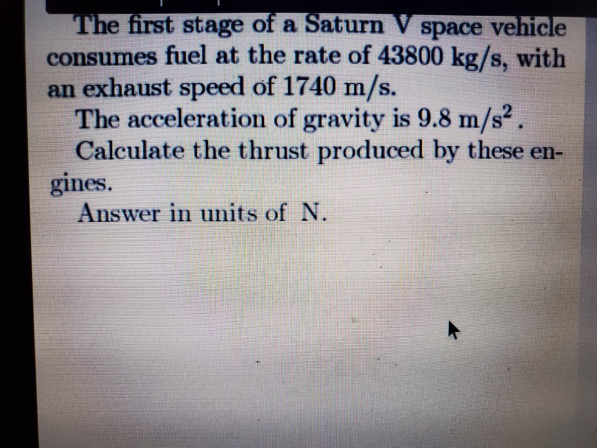 The first stage of a Saturn V
consumes fuel at the rate of 43800 kg/s, with
an exhaust speed of 1740 m/s.
The acceleration of gravity is 9.8 m/s.
Calculate the thrust produced by these en-
gines.
Answer in units of N.
space vehicle
