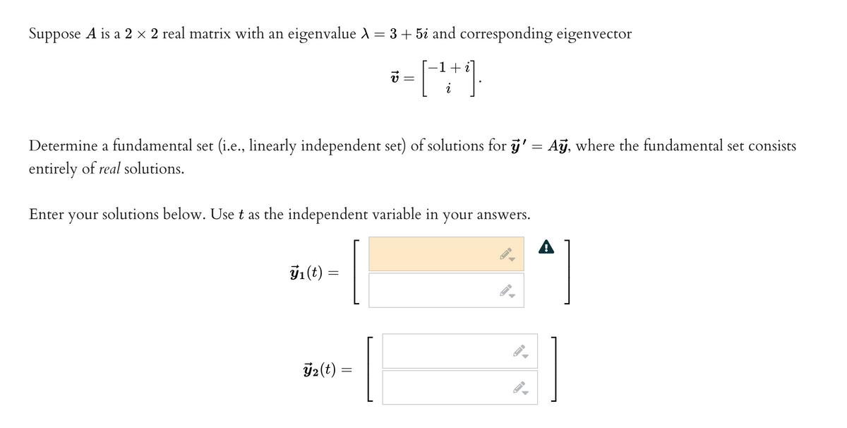 Suppose A is a 2 × 2 real matrix with an eigenvalue λ = 3 + 5i and corresponding eigenvector
-1 +
v
[++)
Determine a fundamental set (i.e., linearly independent set) of solutions for ÿ' = Ay, where the fundamental set consists
entirely of real solutions.
Enter your solutions below. Use t as the independent variable in your answers.
J₁ (t)
=
2(t) =
A
-
←
←