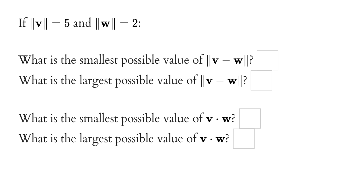If ||v|| = 5 and ||w|| = 2:
w||?
What is the smallest possible value of || v
What is the largest possible value of ||v - w||?
What is the smallest possible value of v. w?
What is the largest possible value of v. w?