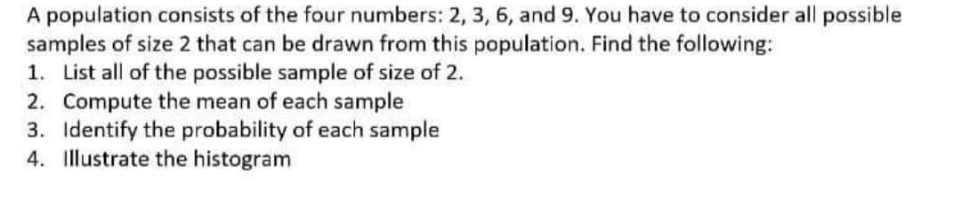 A population consists of the four numbers: 2, 3, 6, and 9. You have to consider all possible
samples of size 2 that can be drawn from this population. Find the following:
1. List all of the possible sample of size of 2.
2. Compute the mean of each sample
3. Identify the probability of each sample
4. Illustrate the histogram

