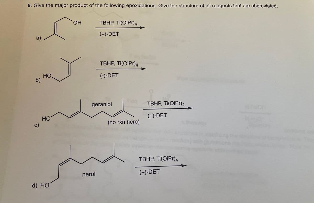 6. Give the major product of the following epoxidations. Give the structure of all reagents that are abbreviated.
HO.
TBHP, Ti(OiPr)4
(+)-DET
a)
TBHP, Ti(OiPr)4
HO
b)
(-)-DET
geraniol
TBHP, Ti(OiPr)4
(+)-DET
HO
c)
(no rxn here)
ablizing the
ethione
TBHP, Ti(OiPr)4
nerol
(+)-DET
d) HO

