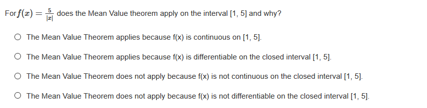 For f(x) = does the Mean Value theorem apply on the interval [1, 5] and why?
%3D
O The Mean Value Theorem applies because f(x) is continuous on [1, 5].
O The Mean Value Theorem applies because f(x) is differentiable on the closed interval [1, 5].
O The Mean Value Theorem does not apply because f(x) is not continuous on the closed interval [1, 5].
O The Mean Value Theorem does not apply because f(x) is not differentiable on the closed interval [1, 5].

