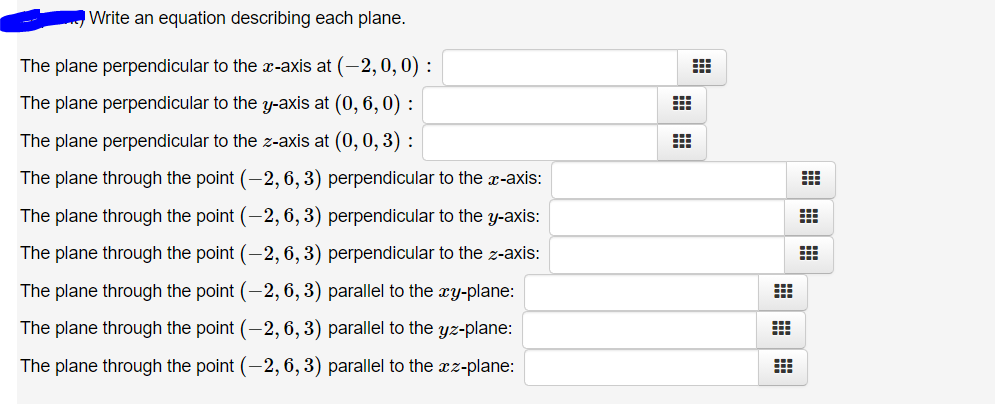 Write an equation describing each plane.
The plane perpendicular to the -axis at (-2,0, 0) :
The plane perpendicular to the y-axis at (0, 6, 0) :
The plane perpendicular to the z-axis at (0, 0, 3) :
The plane through the point (-2, 6, 3) perpendicular to the x-axis:
The plane through the point (-2, 6, 3) perpendicular to the y-axis:
The plane through the point (-2, 6, 3) perpendicular to the z-axis:
The plane through the point (-2, 6, 3) parallel to the xy-plane:
The plane through the point (-2, 6, 3) parallel to the yz-plane:
The plane through the point (-2, 6, 3) parallel to the xz-plane:
田田
