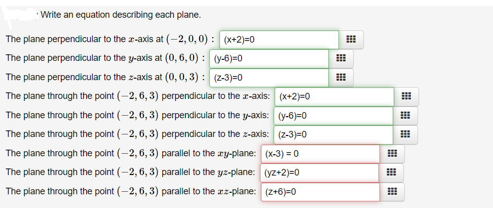 ' Write an equation describing each plane.
The plane perpendicular to the æ-axis at (-2,0, 0) : (x+2)=0
The plane perpendicular to the y-axis at (0, 6, 0) : (y-6)=0
The plane perpendicular to the z-axis at (0, 0, 3) : (z-3)=0
The plane through the point (-2, 6, 3) perpendicular to the x-axis: (x+2)=0
The plane through the point (-2, 6, 3) perpendicular to the y-axis: (y-6)=0
The plane through the point (-2, 6, 3) perpendicular to the z-axis: (z-3)=0
The plane through the point (-2, 6, 3) parallel to the xY-plane: (x-3) = 0
The plane through the point (-2, 6, 3) parallel to the yz-plane: (yz+2)=0
The plane through the point (-2, 6, 3) parallel to the xz-plane: (z+6)=0
曲曲|田
