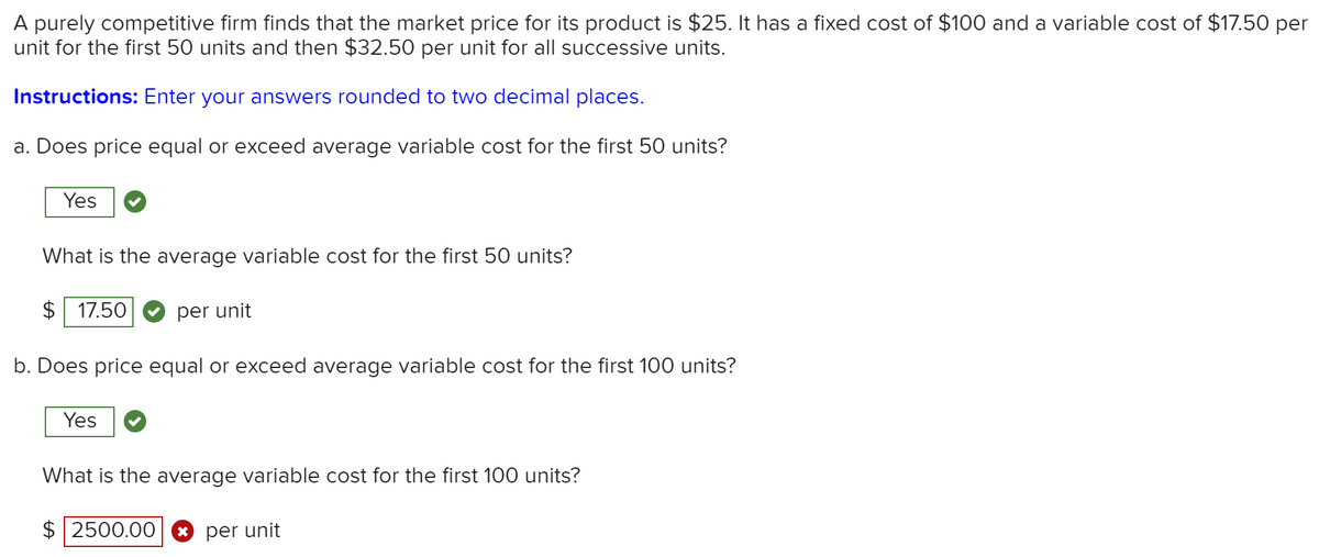 A purely competitive firm finds that the market price for its product is $25. It has a fixed cost of $100 and a variable cost of $17.50 per
unit for the first 50 units and then $32.50 per unit for all successive units.
Instructions: Enter your answers rounded to two decimal places.
a. Does price equal or exceed average variable cost for the first 50 units?
Yes
What is the average variable cost for the first 50 units?
$ 17.50
per unit
b. Does price equal or exceed average variable cost for the first 100 units?
Yes
What is the average variable cost for the first 100 units?
$ 2500.00
* per unit
