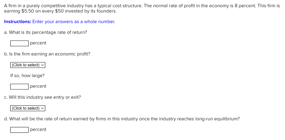A firm in a purely competitive industry has a typical cost structure. The normal rate of profit in the economy is 8 percent. This firm is
earning $5.50 on every $50 invested by its founders.
Instructions: Enter your answers as a whole number.
a. What is its percentage rate of return?
percent
b. Is the firm earning an economic profit?
|(Click to select) v
If so, how large?
percent
c. Will this industry see entry or exit?
(Click to select) ♥
d. What will be the rate of return earned by firms in this industry once the industry reaches long-run equilibrium?
percent
