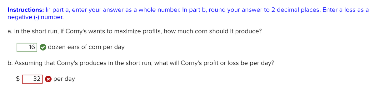 Instructions: In part a, enter your answer as a whole number. In part b, round your answer to 2 decimal places. Enter a loss as a
negative (-) number.
a. In the short run, if Corny's wants to maximize profits, how much corn should it produce?
16
dozen ears of corn per day
b. Assuming that Corny's produces in the short run, what will Corny's profit or loss be per day?
32
* per day
%24
