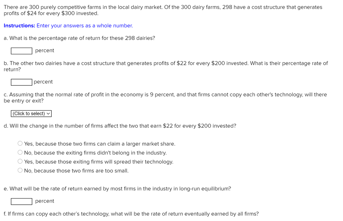 There are 300 purely competitive farms in the local dairy market. Of the 300 dairy farms, 298 have a cost structure that generates
profits of $24 for every $300 invested.
Instructions: Enter your answers as a whole number.
a. What is the percentage rate of return for these 298 dairies?
percent
b. The other two dairies have a cost structure that generates profits of $22 for every $200 invested. What is their percentage rate of
return?
percent
C. Assuming that the normal rate of profit in the economy is 9 percent, and that firms cannot copy each other's technology, will there
be entry or exit?
(Click to select)
d. Will the change in the number of firms affect the two that earn $22 for every $200 invested?
Yes, because those two firms can claim a larger market share.
No, because the exiting firms didn't belong in the industry.
Yes, because those exiting firms will spread their technology.
No, because those two firms are too small.
e. What will be the rate of return earned by most firms in the industry in long-run equilibrium?
percent
f. If firms can copy each other's technology, what will be the rate of return eventually earned by all firms?
