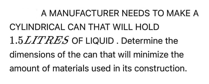 A MANUFACTURER NEEDS TO MAKE A
CYLINDRICAL CAN THAT WILL HOLD
1.5LITRES OF LIQUID . Determine the
dimensions of the can that will minimize the
amount of materials used in its construction.
