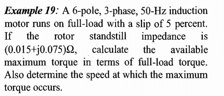 Example 19: A 6-pole, 3-phase, 50-Hz induction
motor runs on full-load with a slip of 5 percent.
If
the
rotor
standstill impedance
is
(0.015+j0.075)Q,
maximum torque in terms of full-load torque.
Also determine the speed at which the maximum
torque occurs.
calculate
the
available
