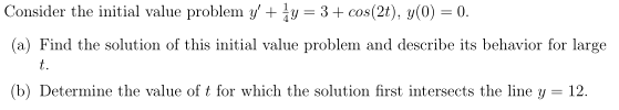 Consider the initial value problem y' + y = 3+ cos(2t), y(0) = 0.
(a) Find the solution of this initial value problem and describe its behavior for large
t.
(b) Determine the value of t for which the solution first intersects the line y = 12.
