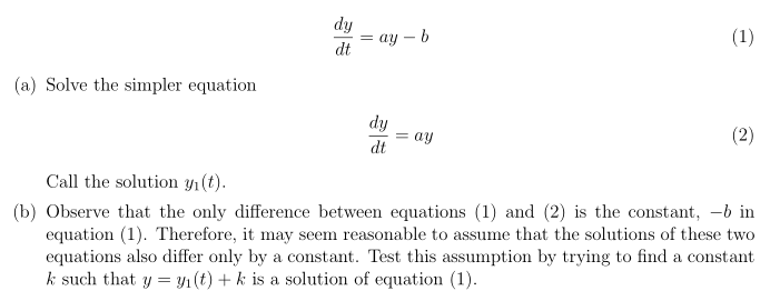 dy
— ау — b
dt
(1)
(a) Solve the simpler equation
dy
ay
(2)
dt
Call the solution y1(t).
(b) Observe that the only difference between equations (1) and (2) is the constant, -b in
equation (1). Therefore, it may seem reasonable to assume that the solutions of these two
equations also differ only by a constant. Test this assumption by trying to find a constant
k such that y = Y1(t) + k is a solution of equation (1).
