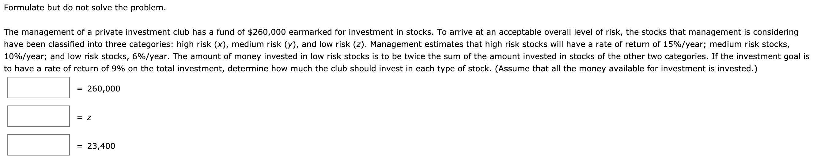Formulate but do not solve the problem.
The management of a private investment club has a fund of $260,000 earmarked for investment in stocks. To arrive at an acceptable overall level of risk, the stocks that management is considering
have been classified into three categories: high risk (x), medium risk (y), and low risk (z). Management estimates that high risk stocks will have a rate of return of 15%/year; medium risk stocks,
10%/year; and low risk stocks, 6%/year. The amount of money invested in low risk stocks is to be twice the sum of the amount invested in stocks of the other two categories. If the investment goal is
to have a rate of return of 9% on the total investment, determine how much the club should invest in each type of stock. (Assume that all the money available for investment is invested.)
= 260,000
= 23,400

