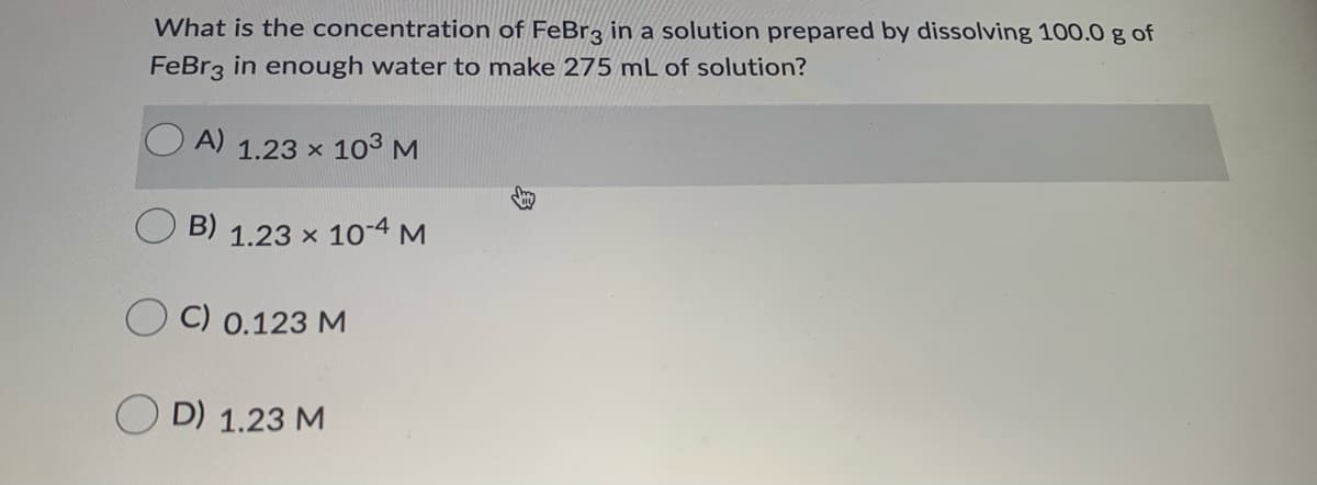 What is the concentration of FeBr3 in a solution prepared by dissolving 100.0 g of
FeBr3 in enough water to make 275 mL of solution?
A)
1.23 x 103 M
B)
1.23 x 10-4 M
C) 0.123 M
O D) 1.23 M
