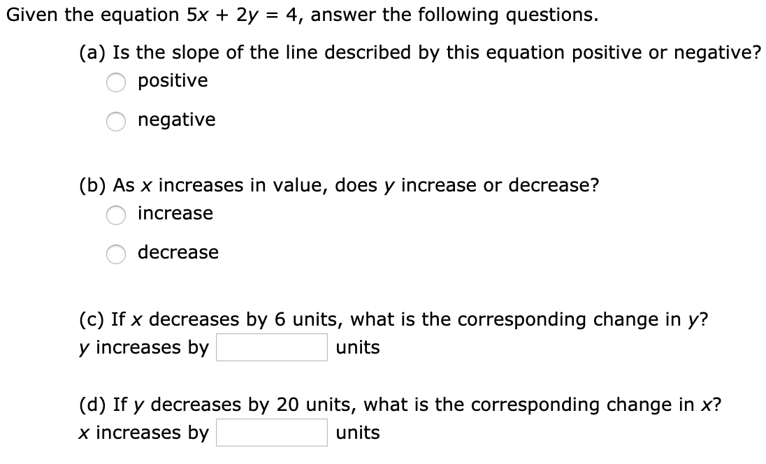 Given the equation 5x + 2y = 4, answer the following questions.
(a) Is the slope of the line described by this equation positive or negative?
positive
negative
(b) As x increases in value, does y increase or decrease?
increase
decrease
(c) If x decreases by 6 units, what is the corresponding change in y?
y increases by
units
(d) If y decreases by 20 units, what is the corresponding change in x?
x increases by
units
