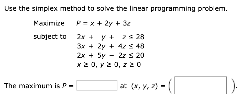 Use the simplex method to solve the linear programming problem.
Maximize
P = x + 2y + 3z
subject to
2х + у +
z< 28
Зх + 2y + 4z < 48
2z < 20
2х + 5y
x 2 0, y > 0, z > 0
The maximum is P =
at (x, y, z) =
