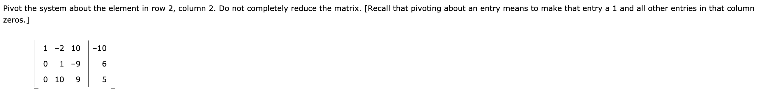 Pivot the system about the element in row 2, column 2. Do not completely reduce the matrix. [Recall that pivoting about an entry means to make that entry a 1 and all other entries in that column
zeros.]
1 -2 10
-10
0 1 -9
0 10
9.
