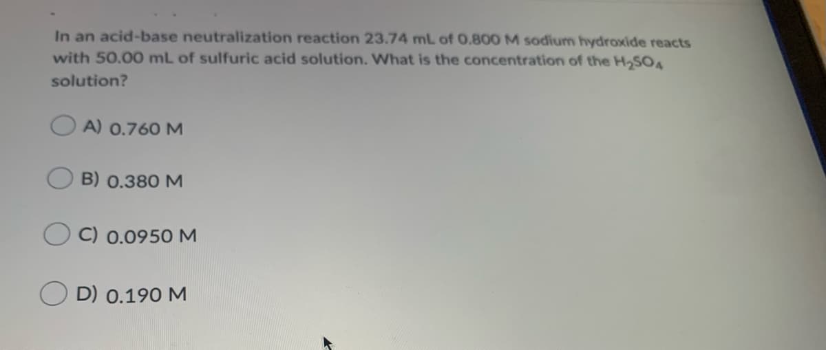 In an acid-base neutralization reaction 23.74 mnL of 0.800 M sodium hydroxide reacts
with 50.00 mL of sulfuric acid solution. What is the concentration of the H,SOA
solution?
OA) 0.760M
B) 0.380 M
C) 0.0950 M
D) 0.190 M
