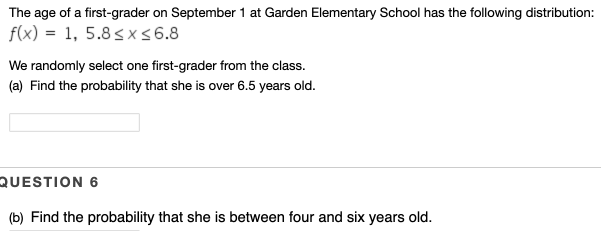 The age of a first-grader on September 1 at Garden Elementary School has the following distribution:
1, 5.8 sxs 6.8
f(x)
We randomly select one first-grader from the class.
(a) Find the probability that she is over 6.5 years old.
QUESTION 6
(b) Find the probability that she is between four and six years old.
