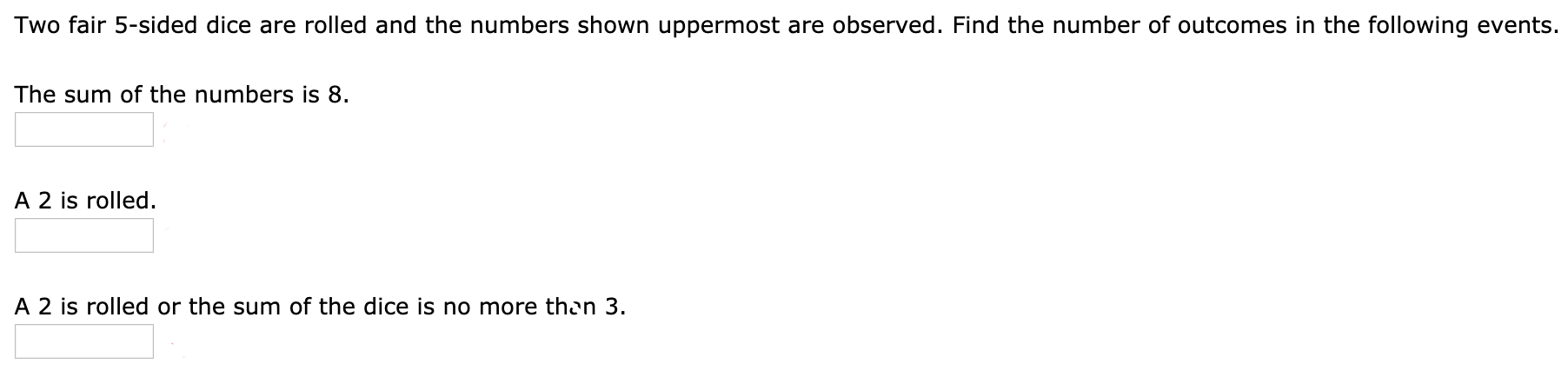 Two fair 5-sided dice are rolled and the numbers shown uppermost are observed. Find the number of outcomes in the following events.
The sum of the numbers is 8.
A 2 is rolled.
A 2 is rolled or the sum of the dice is no more then 3.
