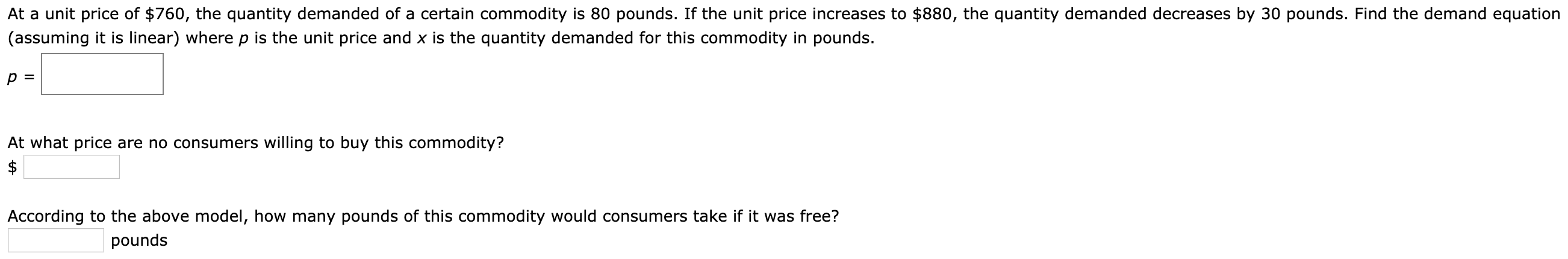 At a unit price of $760, the quantity demanded of a certain commodity is 80 pounds. If the unit price increases to $880, the quantity demanded decreases by 30 pounds. Find the demand equation
(assuming it is linear) where p is the unit price and x is the quantity demanded for this commodity in pounds.
At what price are no consumers willing to buy this commodity?
According to the above model, how many pounds of this commodity would consumers take if it was free?
pounds

