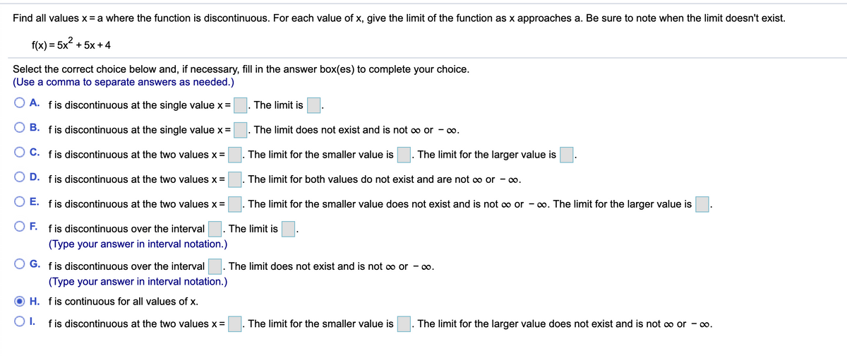 Find all values x = a where the function is discontinuous. For each value of x, give the limit of the function as x approaches a. Be sure to note when the limit doesn't exist.
f(x) = 5x + 5x + 4
%3D
Select the correct choice below and, if necessary, fill in the answer box(es) to complete your choice.
(Use a comma to separate answers as needed.)
A. fis discontinuous at the single value x =
The limit is
B. fis discontinuous at the single value x =
The limit does not exist and is not ∞ or - o.
O C. fis discontinuous at the two values x =
The limit for the smaller value is
. The limit for the larger value is
O D.
f is discontinuous at the two values x =
The limit for both values do not exist and are not co or - o.
O E. fis discontinuous at the two values x =
The limit for the smaller value does not exist and is not o or - o. The limit for the larger value is
OF.
f is discontinuous over the interval
The limit is
(Type your answer in interval notation.)
G. fis discontinuous over the interval
The limit does not exist and is not ∞ or - o.
(Type your answer in interval notation.)
H. fis continuous for all values of x.
O1.
f is discontinuous at the two values x =
The limit for the smaller value is
The limit for the larger value does not exist and is not c∞ or - o.
