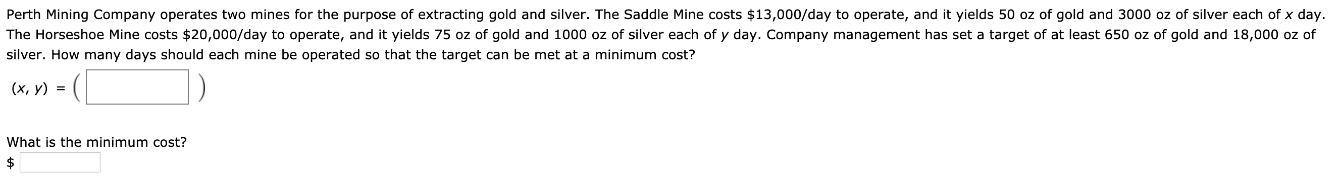Perth Mining Company operates two mines for the purpose of extracting gold and silver. The Saddle Mine costs $13,000/day to operate, and it yields 50 oz of gold and 3000 oz of silver each of x day.
The Horseshoe Mine costs $20,000/day to operate, and it yields 75 oz of gold and 1000 oz of silver each of y day. Company management has set a target of at least 650 oz of gold and 18,000 oz of
silver. How many days should each mine be operated so that the target can be met at a minimum cost?
(х, у)
What is the minimum cost?
