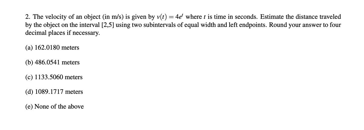 2. The velocity of an object (in m/s) is given by v(t) = 4e' where t is time in seconds. Estimate the distance traveled
by the object on the interval [2,5] using two subintervals of equal width and left endpoints. Round your answer to four
decimal places if necessary.
(a) 162.0180 meters
(b) 486.0541 meters
(c) 1133.5060 meters
(d) 1089.1717 meters
(e) None of the above
