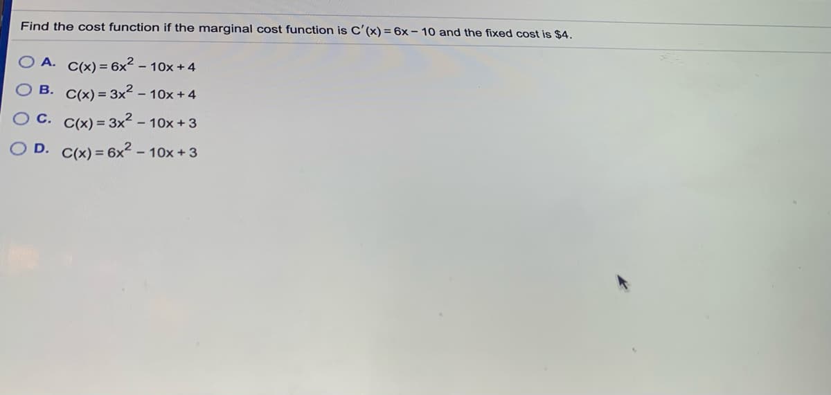 Find the cost function if the marginal cost function is C'(x) = 6x – 10 and the fixed cost is $4.
A. C(x) = 6x² – 10x + 4
B. C(x) = 3x2 - 10x + 4
O C. C(x) = 3x? -
O D. C(x) = 6x2 -
10x + 3
- 10x +3
