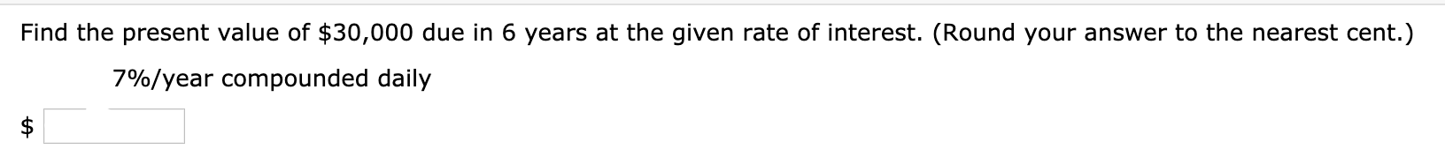 Find the present value of $30,000 due in 6 years at the given rate of interest. (Round your answer to the nearest cent.)
7%/year compounded daily
