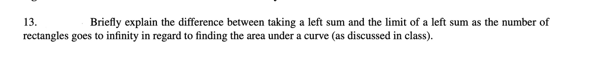 13.
Briefly explain the difference between taking a left sum and the limit of a left sum as the number of
rectangles goes to infinity in regard to finding the area under a curve (as discussed in class).
