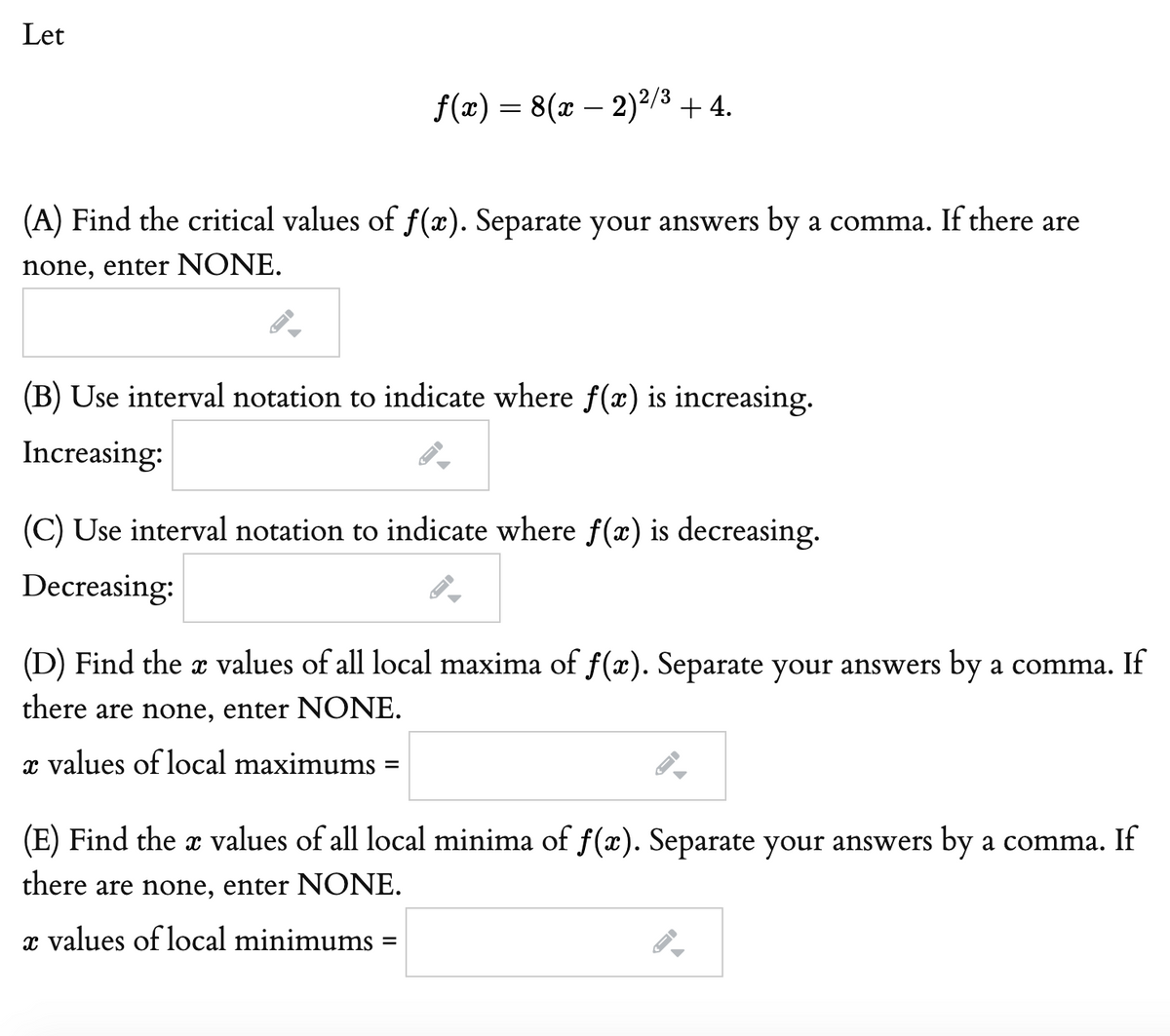 Let
f(x) = 8(x – 2)²/3 + 4.
(A) Find the critical values of f(x). Separate your answers by a comma. If there are
none, enter NONE.
(B) Use interval notation to indicate where f(æ) is increasing.
Increasing:
(C) Use interval notation to indicate where f(x) is decreasing.
Decreasing:
(D) Find the x values of all local maxima of f(x). Separate your answers by a comma. If
there are none, enter NONE.
x values of local maximums =
(E) Find the x values of all local minima of f(x). Separate your answers by a comma. If
there are none, enter NONE.
x values of local minimums

