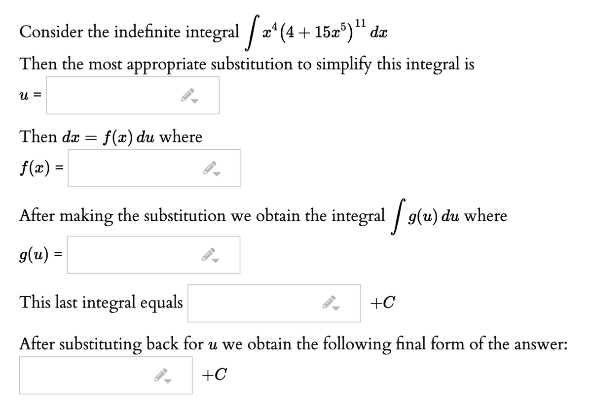 11
Consider the indefinite integral | x* (4 + 15x')** dx
Then the most appropriate substitution to simplify this integral is
U =
Then dx
f(x) du where
f(x) =
After making the substitution we obtain the integral / g(u) du where
g(u) =
This last integral equals
+C
After substituting back for u we obtain the following final form of the answer:
+C
